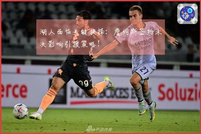 湖人面临关键抉择：詹姆斯签约未决影响引援策略！