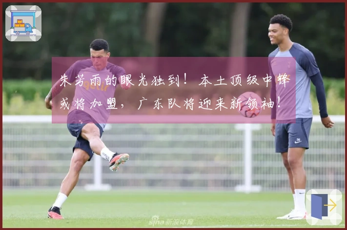 朱芳雨的眼光独到！本土顶级中锋或将加盟，广东队将迎来新领袖！