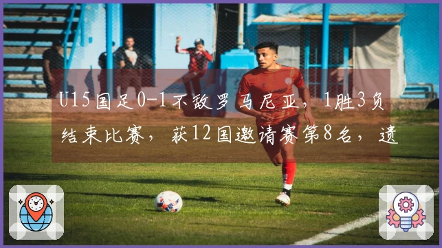 U15国足0-1不敌罗马尼亚，1胜3负结束比赛，获12国邀请赛第8名，遗憾遭遇绝杀。