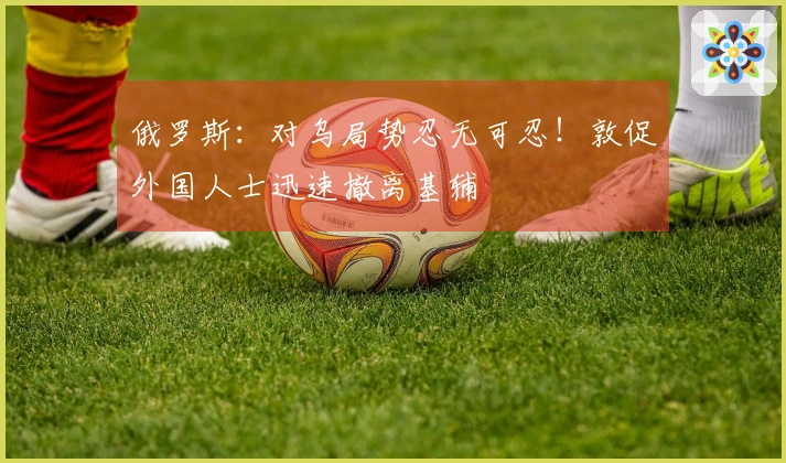 俄罗斯：对乌局势忍无可忍！敦促外国人士迅速撤离基辅