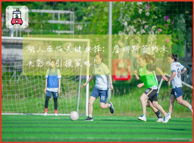 湖人面临关键抉择：詹姆斯签约未决影响引援策略！