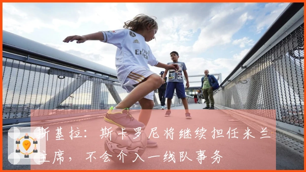 斯基拉：斯卡罗尼将继续担任米兰主席，不会介入一线队事务