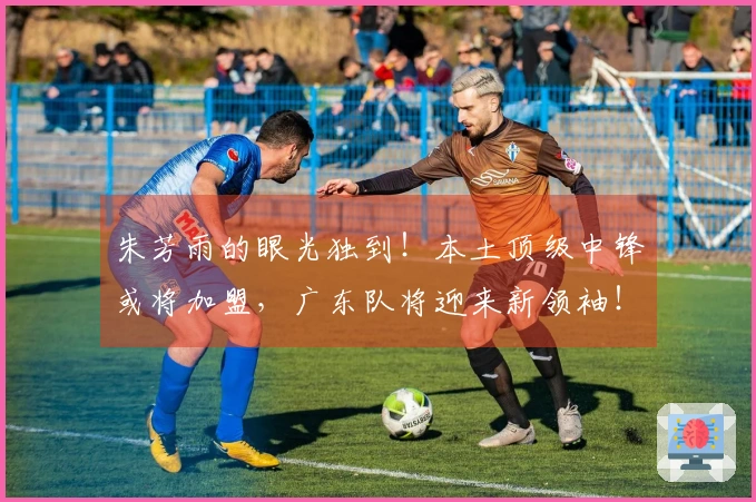 朱芳雨的眼光独到！本土顶级中锋或将加盟，广东队将迎来新领袖！
